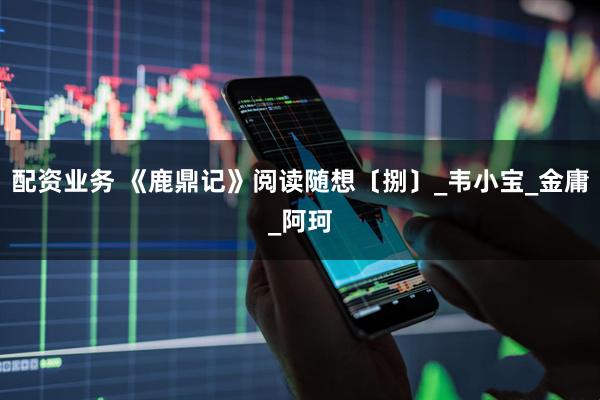配资业务 《鹿鼎记》阅读随想〔捌〕_韦小宝_金庸_阿珂