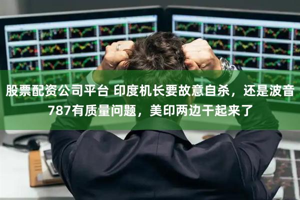 股票配资公司平台 印度机长要故意自杀，还是波音787有质量问题，美印两边干起来了