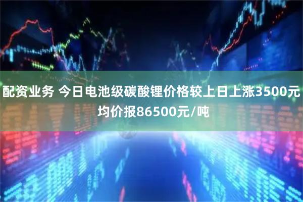 配资业务 今日电池级碳酸锂价格较上日上涨3500元 均价报86500元/吨