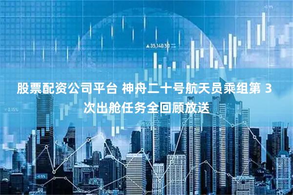 股票配资公司平台 神舟二十号航天员乘组第 3 次出舱任务全回顾放送