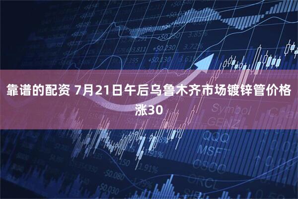 靠谱的配资 7月21日午后乌鲁木齐市场镀锌管价格涨30