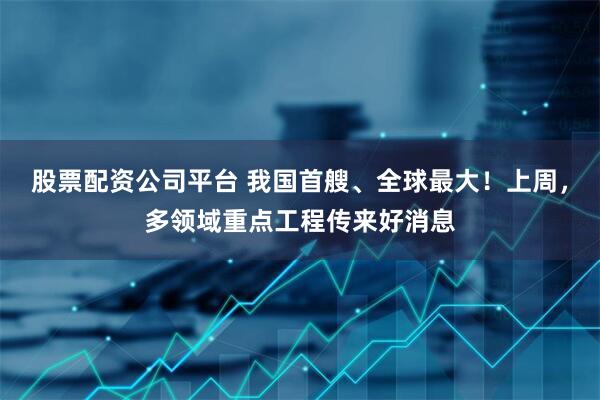 股票配资公司平台 我国首艘、全球最大!上周,多领域重点工程传来好消息