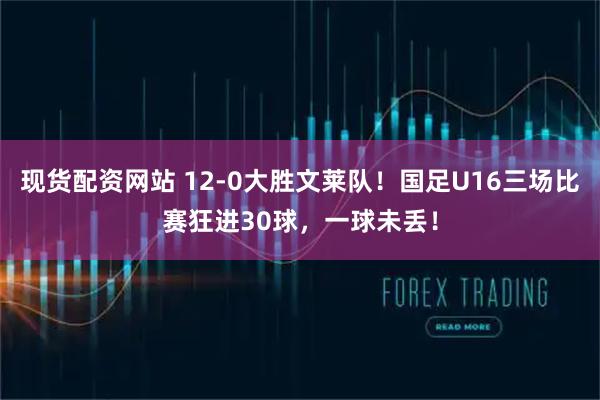 现货配资网站 12-0大胜文莱队!国足U16三场比赛狂进30球,一球未丢!