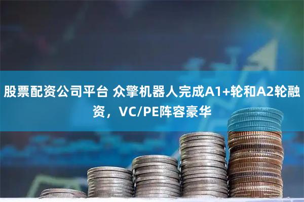 股票配资公司平台 众擎机器人完成A1+轮和A2轮融资，VC/PE阵容豪华