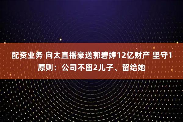 配资业务 向太直播豪送郭碧婷12亿财产 坚守1原则：公司不留2儿子、留给她