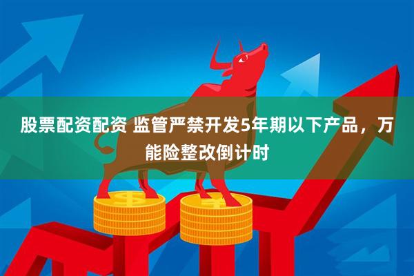 股票配资配资 监管严禁开发5年期以下产品，万能险整改倒计时