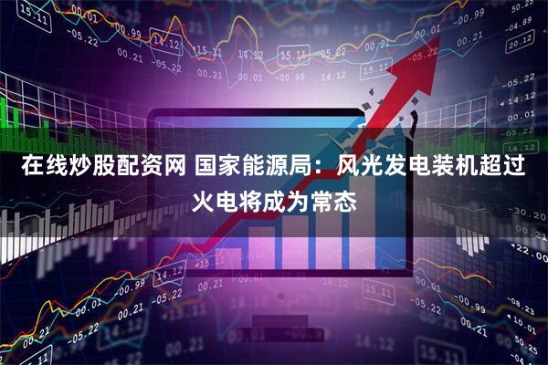 在线炒股配资网 国家能源局：风光发电装机超过火电将成为常态