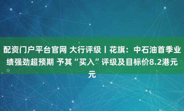 配资门户平台官网 大行评级丨花旗：中石油首季业绩强劲超预期 予其“买入”评级及目标价8.2港元