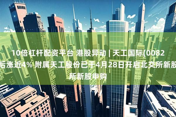 10倍杠杆配资平台 港股异动 | 天工国际(00826)午后涨近4% 附属天工股份已于4月28日开启北交所新股申购