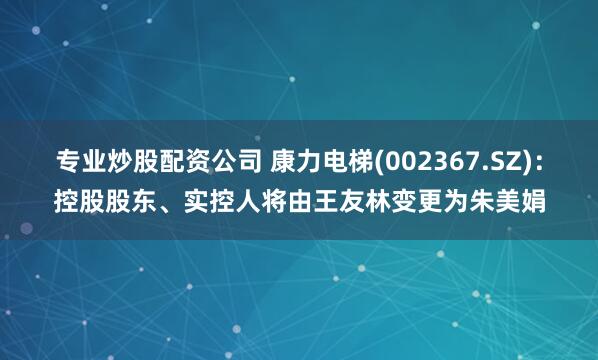 专业炒股配资公司 康力电梯(002367.SZ)：控股股东、实控人将由王友林变更为朱美娟