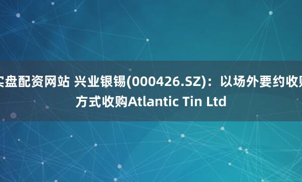 实盘配资网站 兴业银锡(000426.SZ)：以场外要约收购方式收购Atlantic Tin Ltd