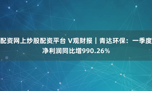 配资网上炒股配资平台 V观财报｜青达环保：一季度净利润同比增990.26%