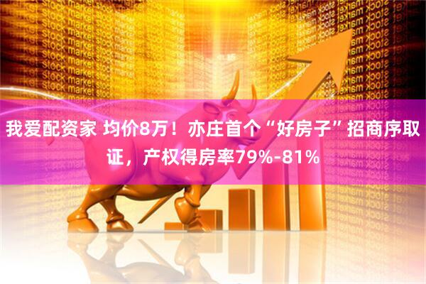我爱配资家 均价8万！亦庄首个“好房子”招商序取证，产权得房率79%-81%