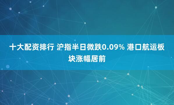 十大配资排行 沪指半日微跌0.09% 港口航运板块涨幅居前