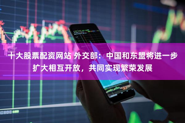 十大股票配资网站 外交部：中国和东盟将进一步扩大相互开放，共同实现繁荣发展
