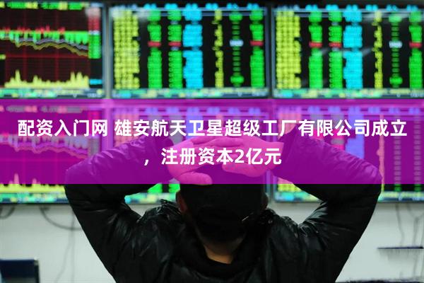 配资入门网 雄安航天卫星超级工厂有限公司成立，注册资本2亿元