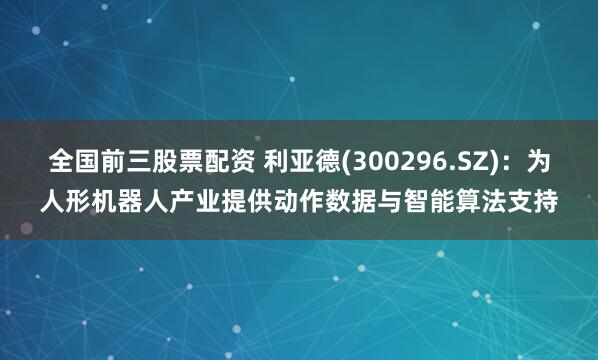 全国前三股票配资 利亚德(300296.SZ)：为人形机器人产业提供动作数据与智能算法支持
