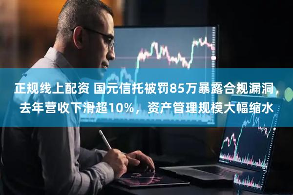 正规线上配资 国元信托被罚85万暴露合规漏洞，去年营收下滑超10%，资产管理规模大幅缩水