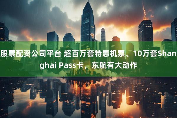 股票配资公司平台 超百万套特惠机票、10万套Shanghai Pass卡，东航有大动作