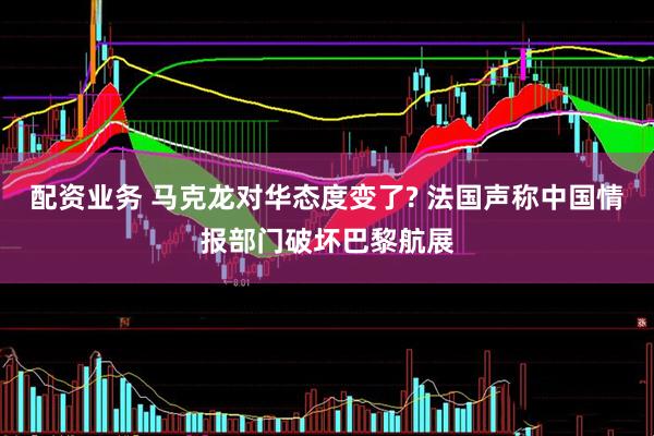 配资业务 马克龙对华态度变了? 法国声称中国情报部门破坏巴黎航展