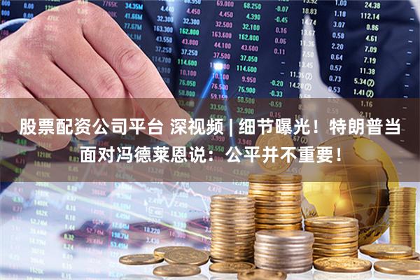 股票配资公司平台 深视频 | 细节曝光！特朗普当面对冯德莱恩说：公平并不重要！