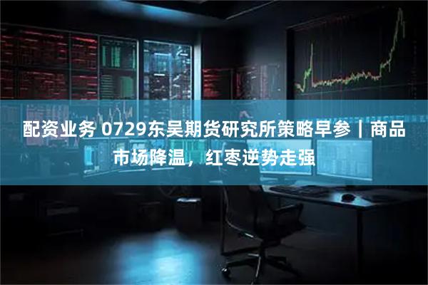 配资业务 0729东吴期货研究所策略早参｜商品市场降温，红枣逆势走强