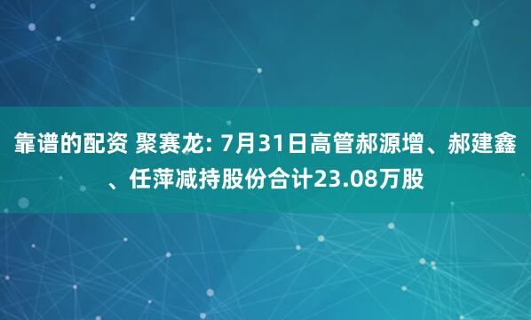 靠谱的配资 聚赛龙: 7月31日高管郝源增、郝建鑫、任萍减持股份合计23.08万股