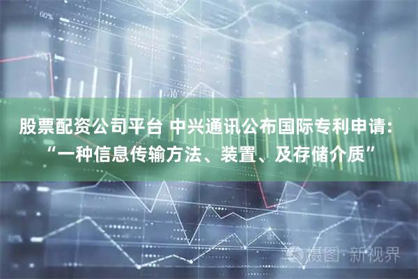 股票配资公司平台 中兴通讯公布国际专利申请: “一种信息传输方法、装置、及存储介质”