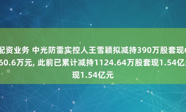 配资业务 中光防雷实控人王雪颖拟减持390万股套现6060.6万元, 此前已累计减持1124.64万股套现1.54亿元