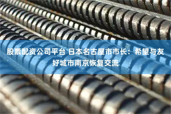 股票配资公司平台 日本名古屋市市长：希望与友好城市南京恢复交流