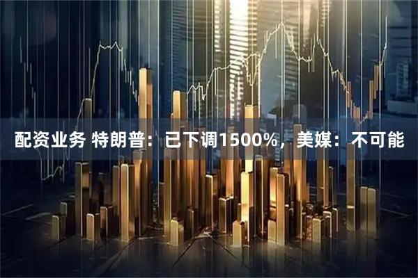 配资业务 特朗普：已下调1500%，美媒：不可能