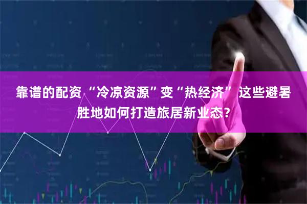 靠谱的配资 “冷凉资源”变“热经济” 这些避暑胜地如何打造旅居新业态？