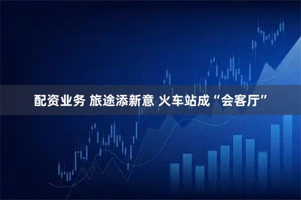 配资业务 旅途添新意 火车站成“会客厅”