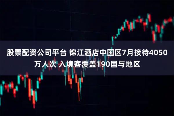 股票配资公司平台 锦江酒店中国区7月接待4050万人次 入境客覆盖190国与地区