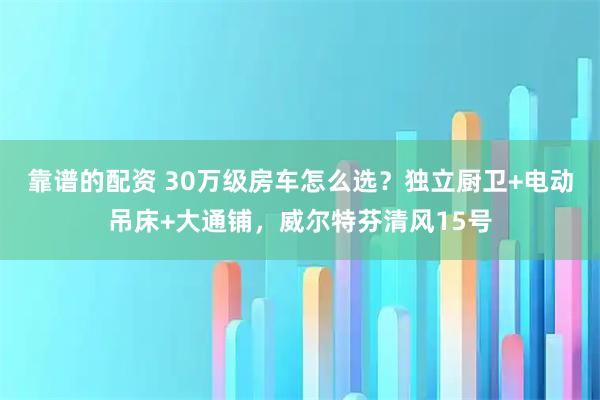 靠谱的配资 30万级房车怎么选？独立厨卫+电动吊床+大通铺，威尔特芬清风15号
