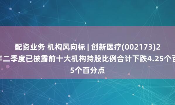 配资业务 机构风向标 | 创新医疗(002173)2025年二季度已披露前十大机构持股比例合计下跌4.25个百分点