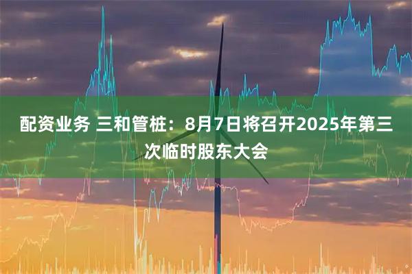 配资业务 三和管桩：8月7日将召开2025年第三次临时股东大会