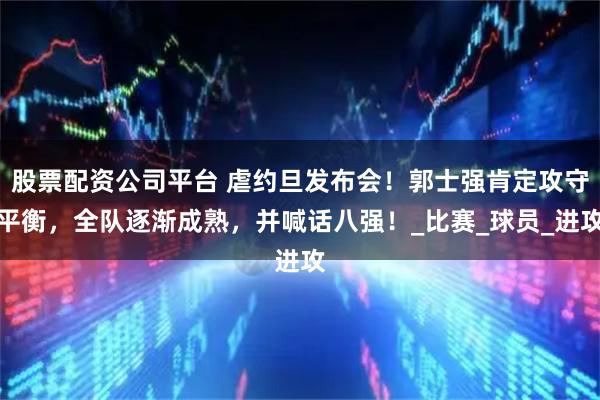 股票配资公司平台 虐约旦发布会！郭士强肯定攻守平衡，全队逐渐成熟，并喊话八强！_比赛_球员_进攻