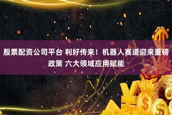 股票配资公司平台 利好传来！机器人赛道迎来重磅政策 六大领域应用赋能