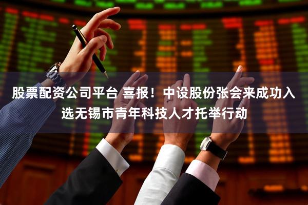 股票配资公司平台 喜报！中设股份张会来成功入选无锡市青年科技人才托举行动