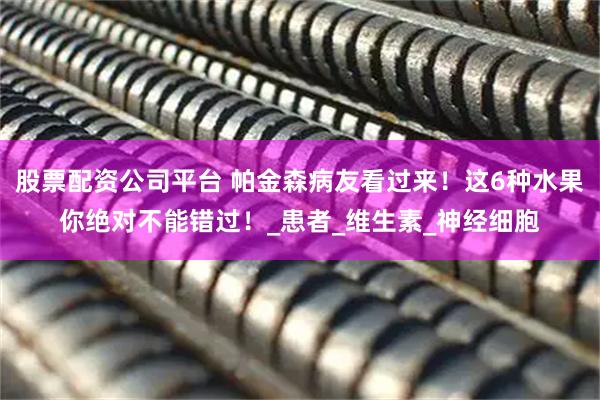 股票配资公司平台 帕金森病友看过来！这6种水果你绝对不能错过！_患者_维生素_神经细胞
