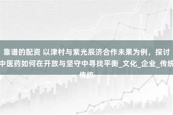 靠谱的配资 以津村与紫光辰济合作未果为例，探讨中医药如何在开放与坚守中寻找平衡_文化_企业_传统